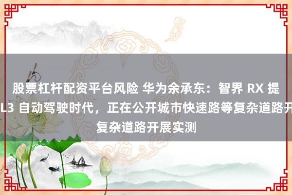 股票杠杆配资平台风险 华为余承东：智界 RX 提前迎接 L3 自动驾驶时代，正在公开城市快速路等复杂道路开展实测