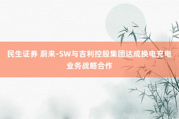 民生证券 蔚来-SW与吉利控股集团达成换电充电业务战略合作