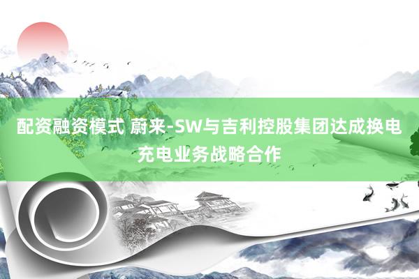 配资融资模式 蔚来-SW与吉利控股集团达成换电充电业务战略合作