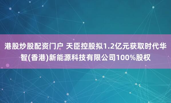 港股炒股配资门户 天臣控股拟1.2亿元获取时代华智(香港)新能源科技有限公司100%股权