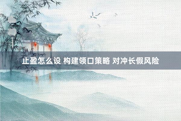 止盈怎么设 构建领口策略 对冲长假风险