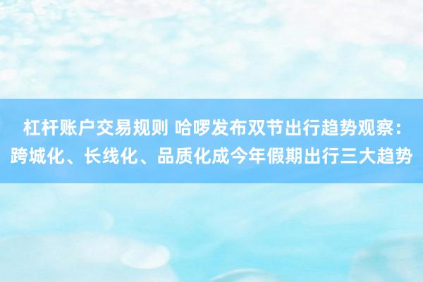 杠杆账户交易规则 哈啰发布双节出行趋势观察：跨城化、长线化、品质化成今年假期出行三大趋势