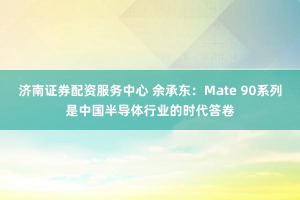 济南证券配资服务中心 余承东：Mate 90系列是中国半导体行业的时代答卷