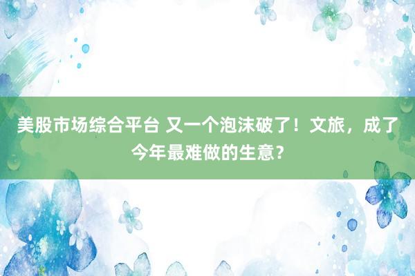 美股市场综合平台 又一个泡沫破了！文旅，成了今年最难做的生意？