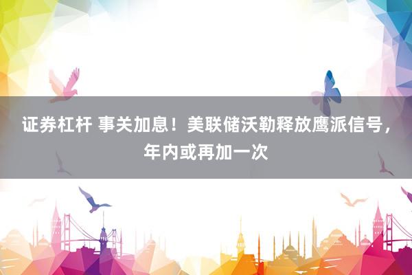 证券杠杆 事关加息！美联储沃勒释放鹰派信号，年内或再加一次
