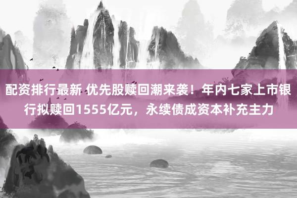 配资排行最新 优先股赎回潮来袭！年内七家上市银行拟赎回1555亿元，永续债成资本补充主力
