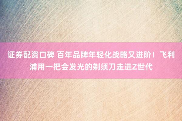 证券配资口碑 百年品牌年轻化战略又进阶！飞利浦用一把会发光的剃须刀走进Z世代