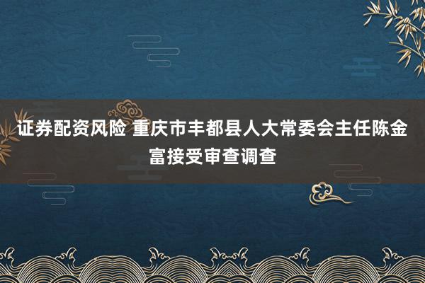 证券配资风险 重庆市丰都县人大常委会主任陈金富接受审查调查