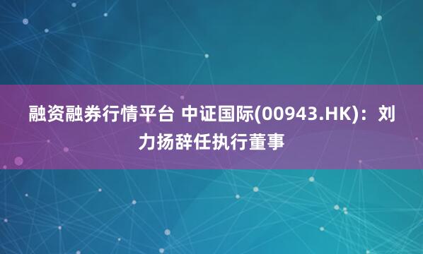 融资融券行情平台 中证国际(00943.HK)：刘力扬辞任执行董事