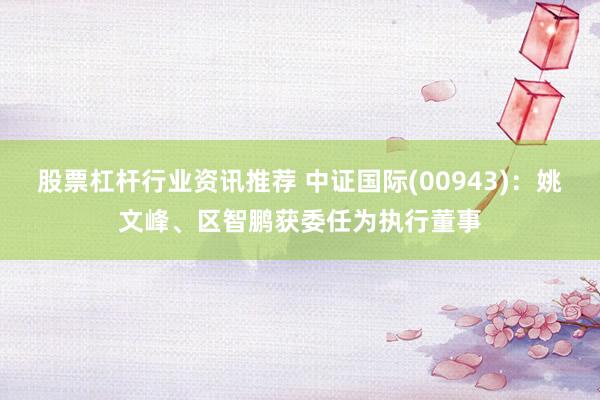 股票杠杆行业资讯推荐 中证国际(00943)：姚文峰、区智鹏获委任为执行董事