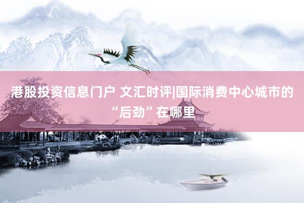 港股投资信息门户 文汇时评|国际消费中心城市的“后劲”在哪里