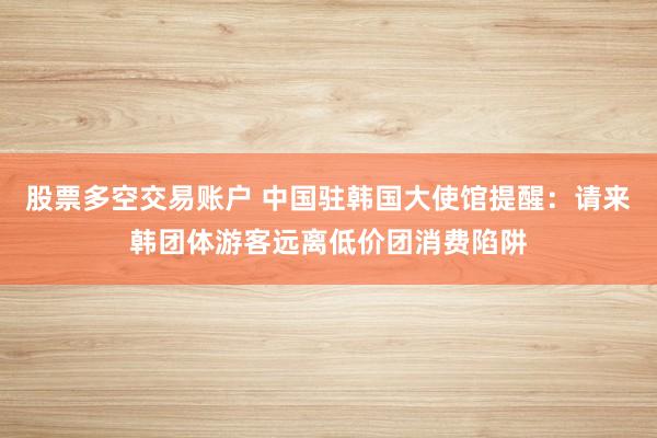股票多空交易账户 中国驻韩国大使馆提醒：请来韩团体游客远离低价团消费陷阱