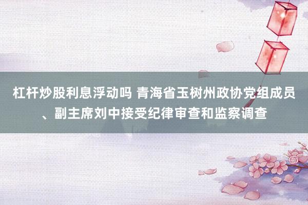 杠杆炒股利息浮动吗 青海省玉树州政协党组成员、副主席刘中接受纪律审查和监察调查