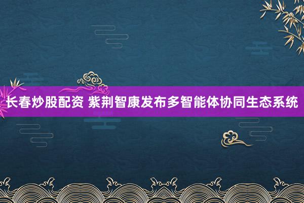 长春炒股配资 紫荆智康发布多智能体协同生态系统