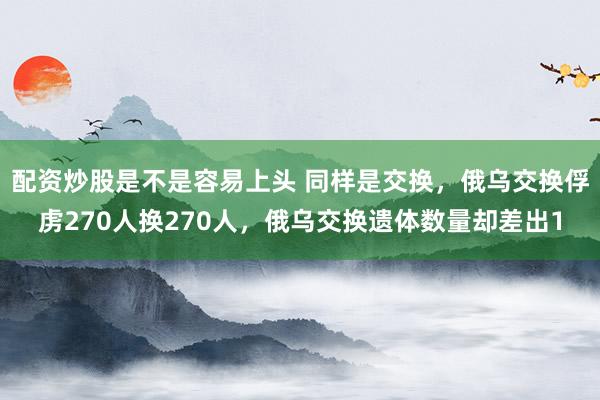 配资炒股是不是容易上头 同样是交换，俄乌交换俘虏270人换270人，俄乌交换遗体数量却差出1