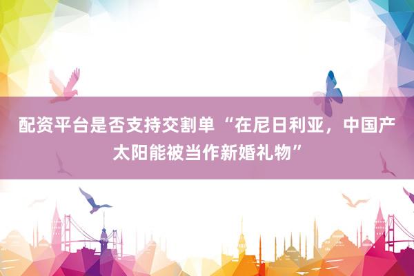配资平台是否支持交割单 “在尼日利亚，中国产太阳能被当作新婚礼物”