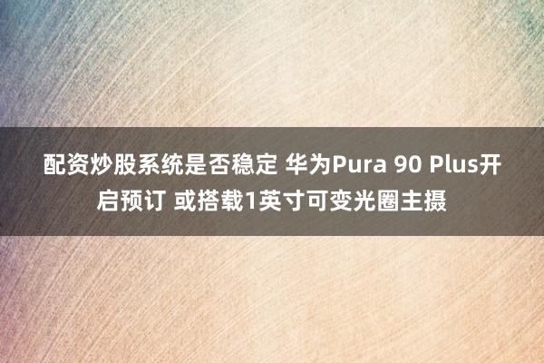 配资炒股系统是否稳定 华为Pura 90 Plus开启预订 或搭载1英寸可变光圈主摄