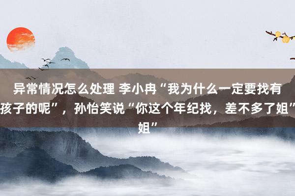 异常情况怎么处理 李小冉“我为什么一定要找有孩子的呢”，孙怡笑说“你这个年纪找，差不多了姐”