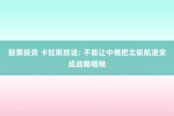 股票投资 卡拉斯放话: 不能让中俄把北极航道变成战略咽喉