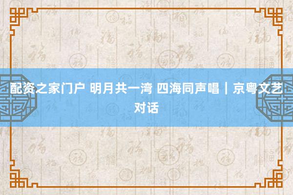 配资之家门户 明月共一湾 四海同声唱｜京粤文艺对话