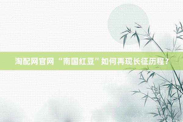 淘配网官网 “南国红豆”如何再现长征历程？