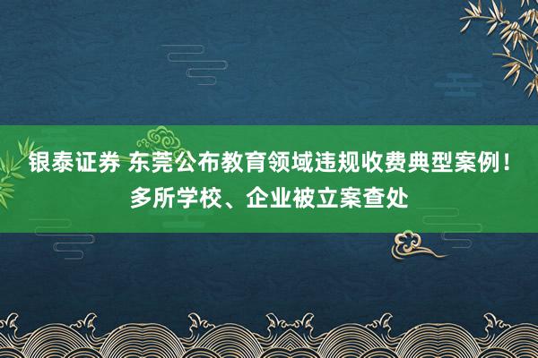 银泰证券 东莞公布教育领域违规收费典型案例！多所学校、企业被立案查处