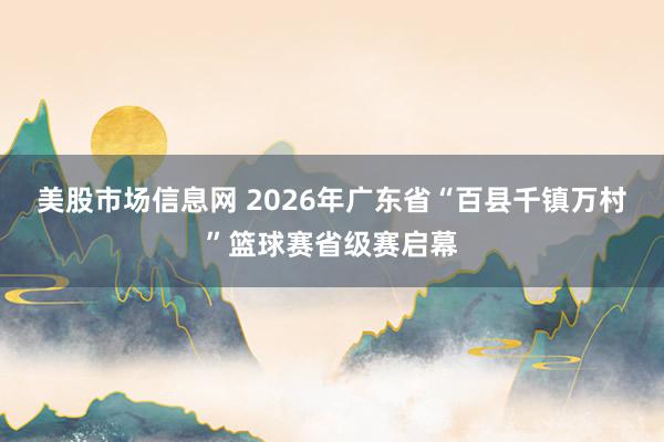 美股市场信息网 2026年广东省“百县千镇万村”篮球赛省级赛启幕