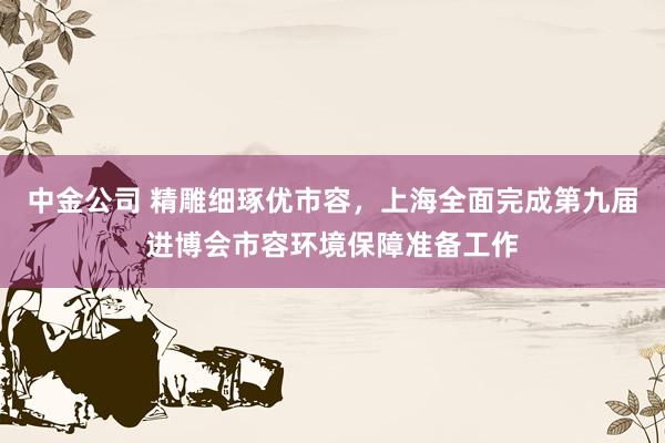 中金公司 精雕细琢优市容，上海全面完成第九届进博会市容环境保障准备工作